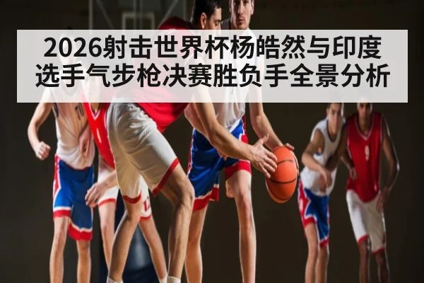 2026射击世界杯杨皓然与印度选手气步枪决赛胜负手全景分析