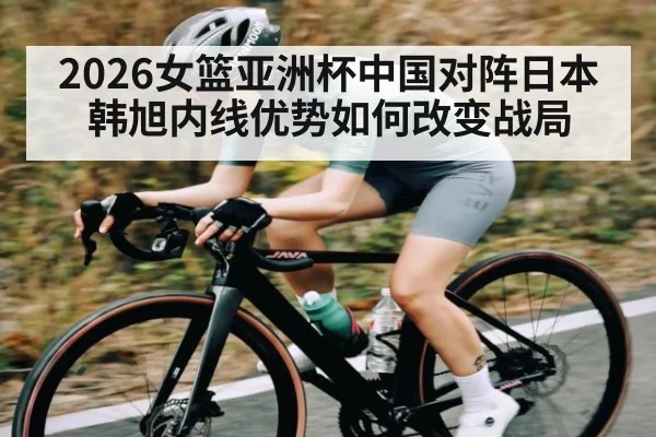 2026女篮亚洲杯中国对阵日本 韩旭内线优势如何改变战局
